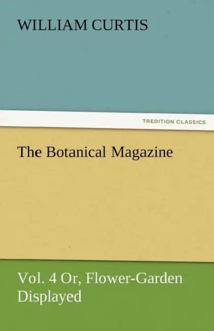 The Botanical Magazine, Vol. 4 Or, Flower-Garden Displayed by William Curtis