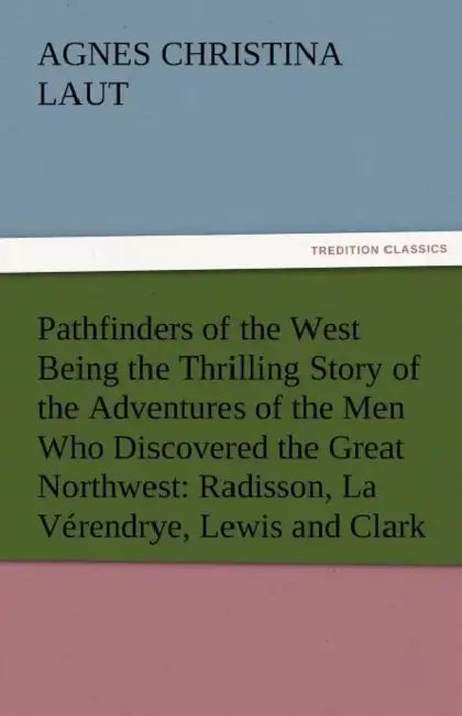 Pathfinders of the West Being the Thrilling Story of the Adventures of the Men Who Discovered the Great Northwest: Radisson, La Verendrye, Lewis and C by Agnes C. Laut