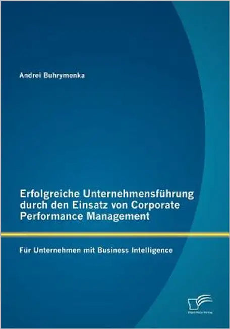 Erfolgreiche Unternehmensführung durch den Einsatz von Corporate Performance Management: Für Unternehmen mit Business Intelligence by Buhrymenka, Andrei
