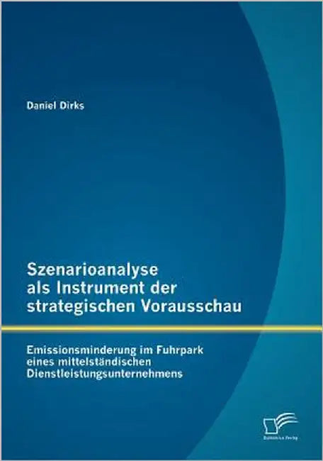 Szenarioanalyse als Instrument der strategischen Vorausschau: Emissionsminderung im Fuhrpark eines mittelständischen Dienstleistungsunternehmens by Dirks, Daniel