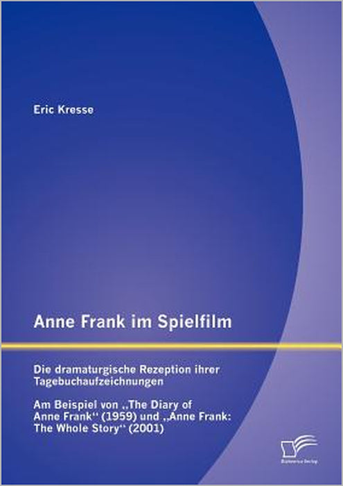 Anne Frank im Spielfilm: Die dramaturgische Rezeption ihrer Tagebuchaufzeichnungen: Am Beispiel von The Diary of Anne Frank (1959) und Anne Fra by Eric Kresse