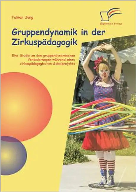 Gruppendynamik in der Zirkuspädagogik: Eine Studie zu den gruppendynamischen Veränderungen während eines zirkuspädagogischen Schulprojekts by Jung, Fabian