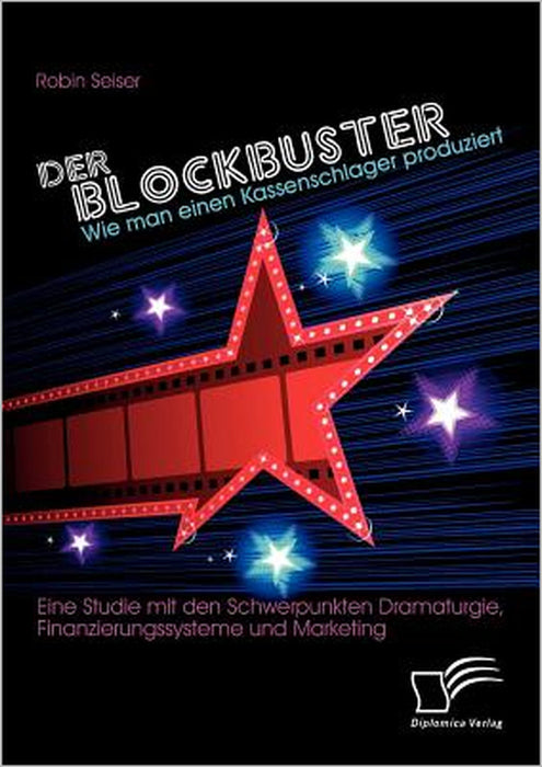 Der Blockbuster: Wie man einen Kassenschlager produziert: Eine Studie mit den Schwerpunkten Dramaturgie, Finanzierungssysteme und Marketing by Robin Seiser