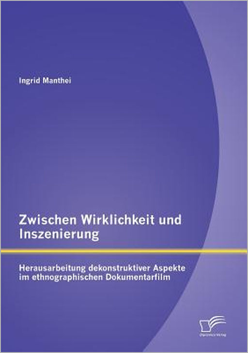 Zwischen Wirklichkeit und Inszenierung: Herausarbeitung dekonstruktiver Aspekte im ethnographischen Dokumentarfilm by Ingrid Manthei