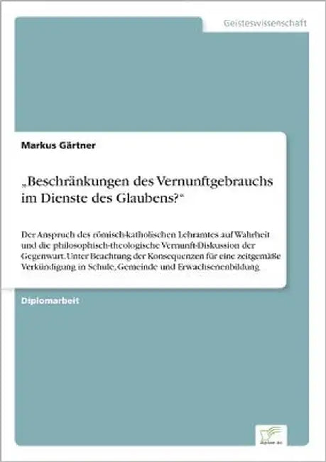 "Beschränkungen des Vernunftgebrauchs im Dienste des Glaubens?": Der Anspruch des römisch-katholischen Lehramtes auf Wahrheit und die philosophisch-th by Gärtner, Markus