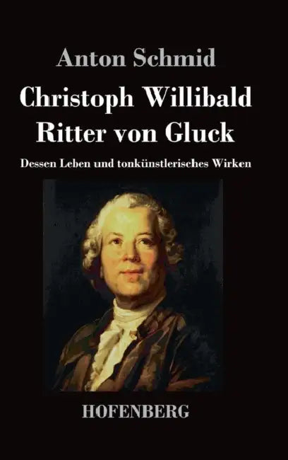 Christoph Willibald Ritter von Gluck: Dessen Leben und tonkünstlerisches Wirken by Anton Schmid