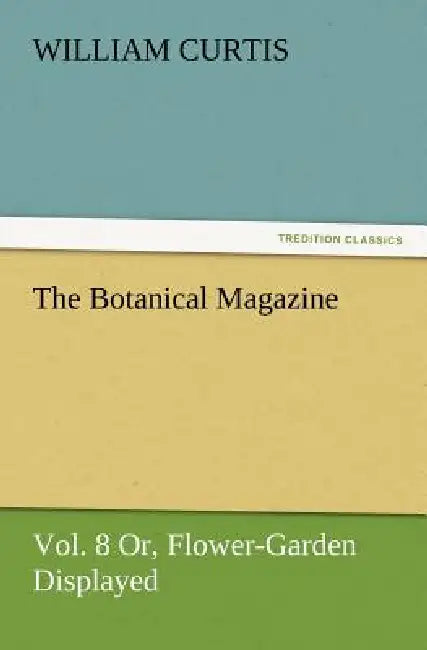 The Botanical Magazine Vol. 8 Or, Flower-Garden Displayed by William Curtis