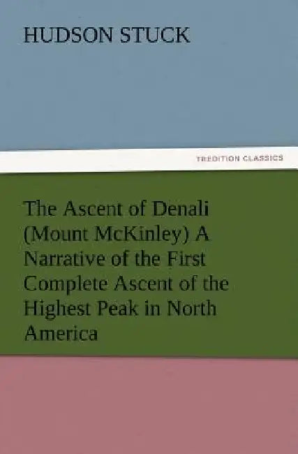 The Ascent of Denali (Mount McKinley) A Narrative of the First Complete Ascent of the Highest Peak in North America by Hudson Stuck