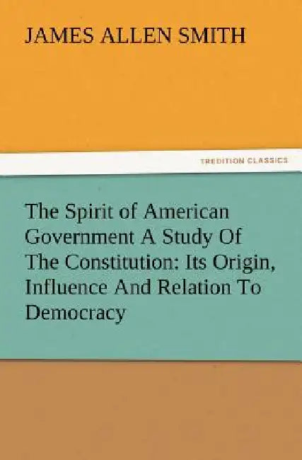 The Spirit of American Government a Study of the Constitution: Its Origin, Influence and Relation to Democracy by J. Allen Smith
