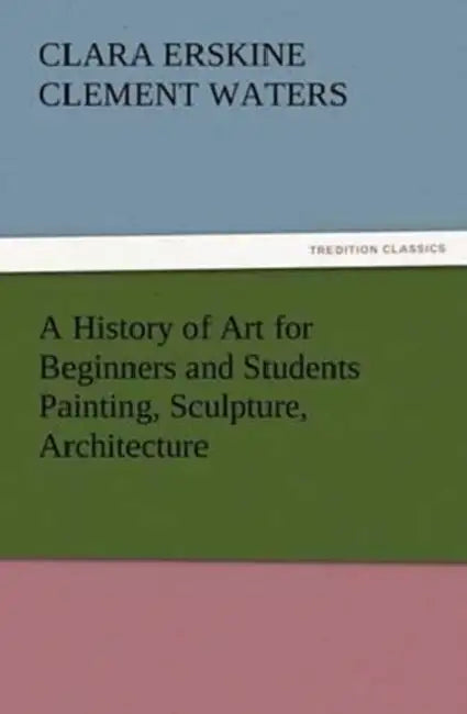 A History of Art for Beginners and Students Painting, Sculpture, Architecture by Clara Erskine Clement Waters