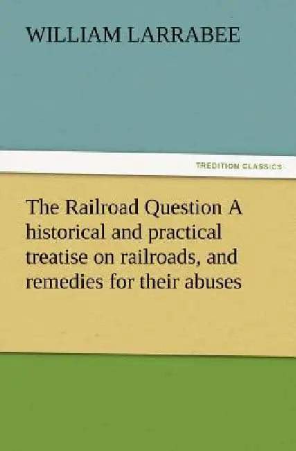 The Railroad Question a Historical and Practical Treatise on Railroads, and Remedies for Their Abuses by William Larrabee