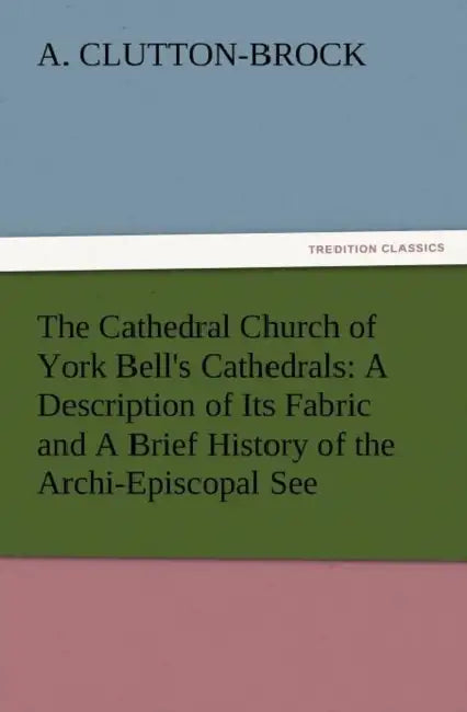 The Cathedral Church of York Bell's Cathedrals: A Description of Its Fabric and a Brief History of the Archi-Episcopal See by A. (Arthur) Clutton-Brock