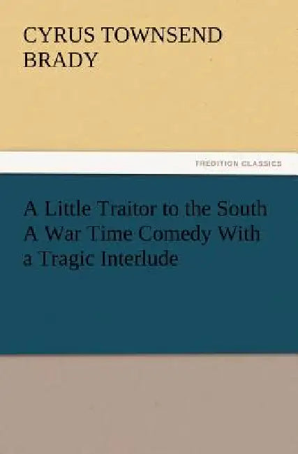 A Little Traitor to the South a War Time Comedy with a Tragic Interlude by Cyrus Townsend Brady