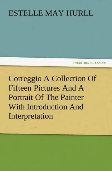 Correggio a Collection of Fifteen Pictures and a Portrait of the Painter with Introduction and Interpretation by Estelle M. Hurll