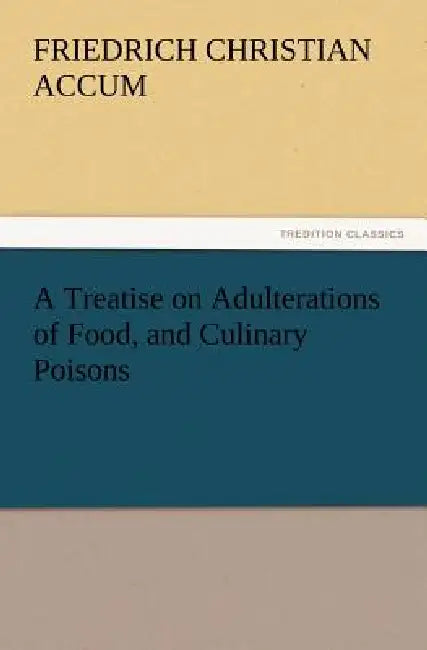 A Treatise on Adulterations of Food, and Culinary Poisons Exhibiting the Fraudulent Sophistications of Bread, Beer, Wine, Spiritous Liquors, Tea, Co by Friedrich Christian Accum
