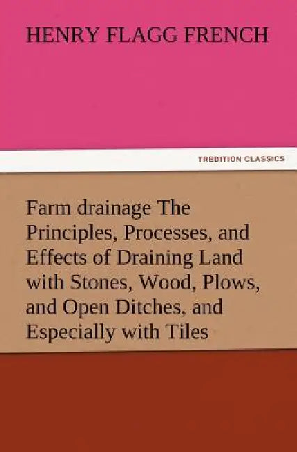 Farm Drainage the Principles, Processes, and Effects of Draining Land with Stones, Wood, Plows, and Open Ditches, and Especially with Tiles by Henry F. French
