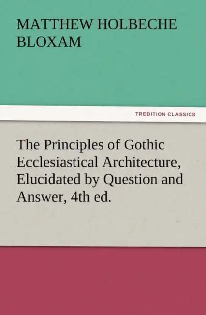 The Principles of Gothic Ecclesiastical Architecture, Elucidated by Question and Answer, 4th Ed. by Matthew Holbeche Bloxam