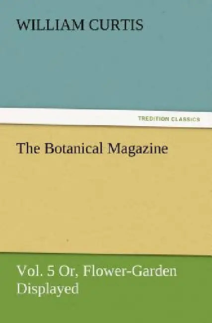 The Botanical Magazine, Vol. 5 Or, Flower-Garden Displayed by William Curtis