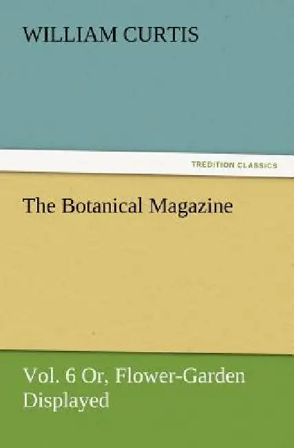 The Botanical Magazine, Vol. 6 Or, Flower-Garden Displayed by William Curtis