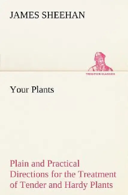 Your Plants Plain and Practical Directions for the Treatment of Tender and Hardy Plants in the House and in the Garden by James Sheehan