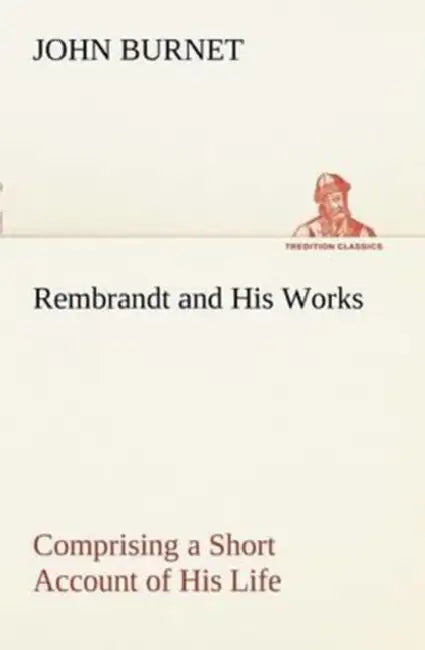 Rembrandt and His Works Comprising a Short Account of His Life; with a Critical Examination into His Principles and Practice of Design, Light, Shade, by John Burnet