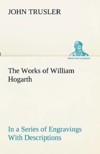 The Works of William Hogarth: In a Series of Engravings With Descriptions, and a Comment on Their Moral Tendency by John Trusler