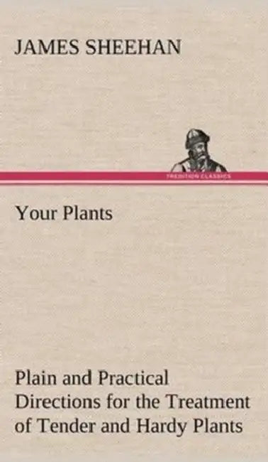 Your Plants Plain and Practical Directions for the Treatment of Tender and Hardy Plants in the House and in the Garden by James Sheehan