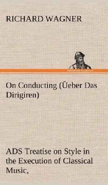 On Conducting (Üeber Das Dirigiren): a Treatise on Style in the Execution of Classical Music, by Richard Wagner
