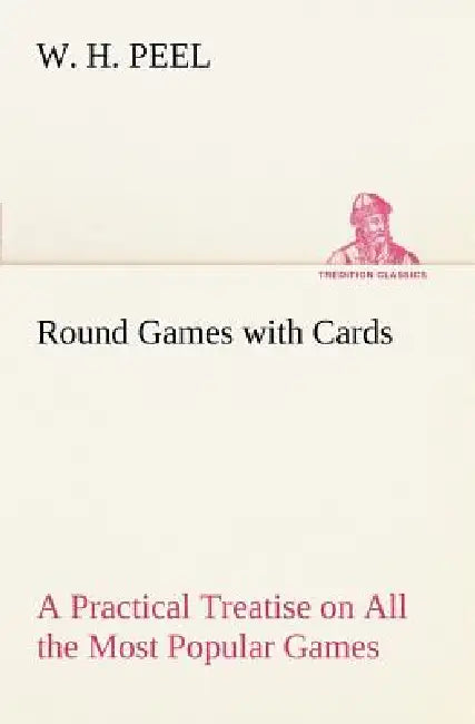 Round Games with Cards A Practical Treatise on All the Most Popular Games, with Their Different Variations, and Hints for Their Practice by W. H. Peel