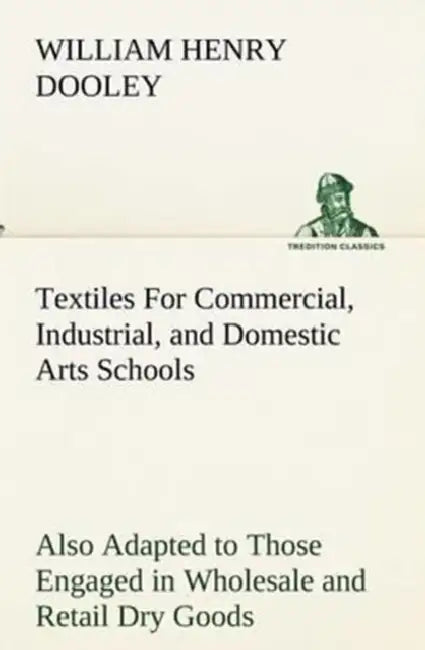 Textiles For Commercial, Industrial, and Domestic Arts Schools; Also Adapted to Those Engaged in Wholesale and Retail Dry Goods, Wool, Cotton, and Dre by William H. (William Henry) Dooley