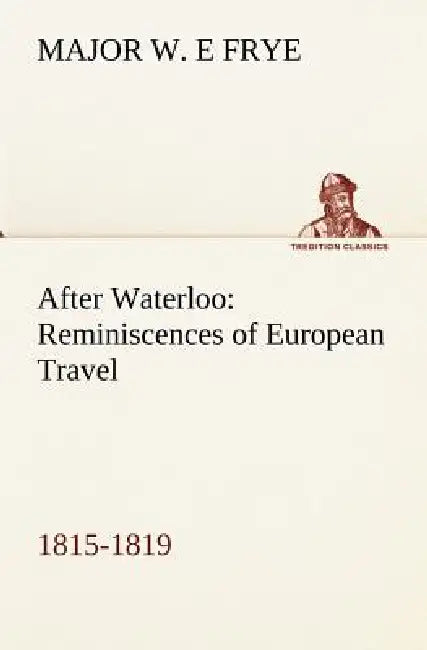 After Waterloo: Reminiscences of European Travel 1815-1819 by Major W. E. Frye