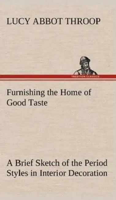 Furnishing the Home of Good Taste A Brief Sketch of the Period Styles in Interior Decoration with Suggestions as to Their Employment in the Homes of T by Lucy Abbot Throop