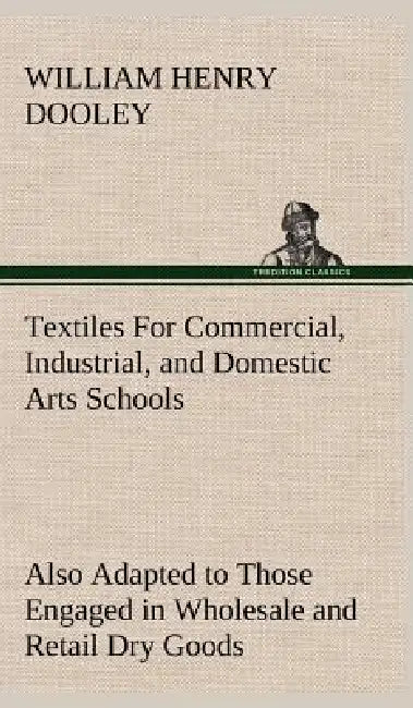 Textiles For Commercial, Industrial, and Domestic Arts Schools; Also Adapted to Those Engaged in Wholesale and Retail Dry Goods, Wool, Cotton, and Dre by William H. (William Henry) Dooley