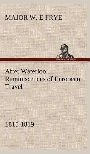 After Waterloo: Reminiscences of European Travel 1815-1819 by Major W. E. Frye