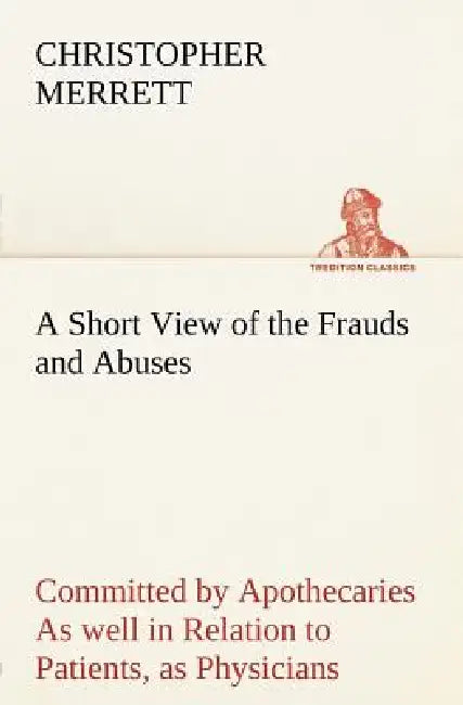 A Short View of the Frauds and Abuses Committed by Apothecaries As well in Relation to Patients, as Physicians: And Of the only Remedy thereof by Phys by Christopher Merrett