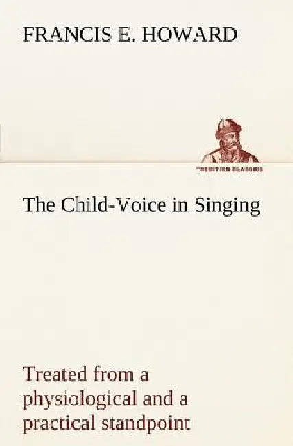 The Child-Voice in Singing treated from a physiological and a practical standpoint and especially adapted to schools and boy choirs by Francis E. Howard