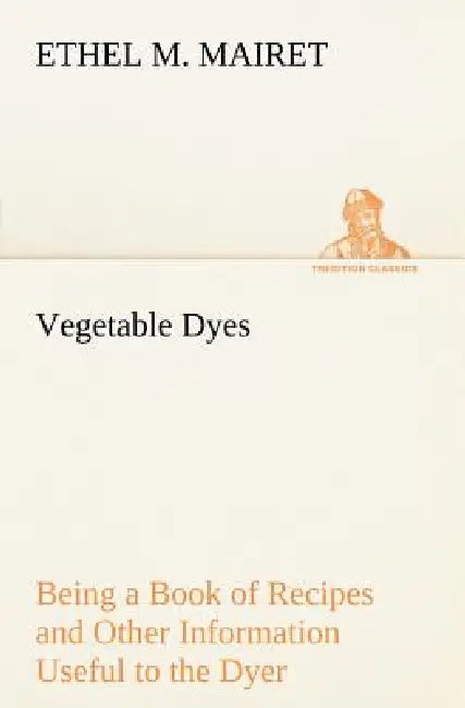 Vegetable Dyes Being a Book of Recipes and Other Information Useful to the Dyer by Ethel M. Mairet