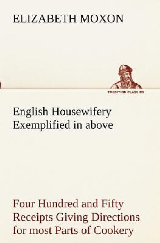English Housewifery Exemplified in above Four Hundred and Fifty Receipts Giving Directions for most Parts of Cookery by Elizabeth Moxon