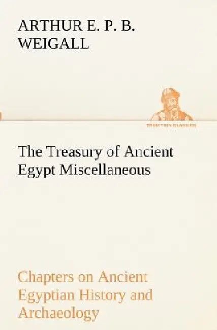 The Treasury of Ancient Egypt Miscellaneous Chapters on Ancient Egyptian History and Archaeology by Arthur E. P. B. Weigall