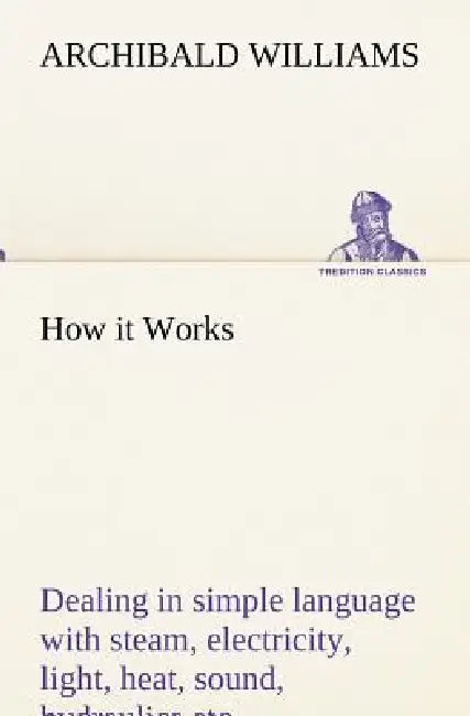 How it Works Dealing in simple language with steam, electricity, light, heat, sound, hydraulics, optics, etc. by Archibald Williams