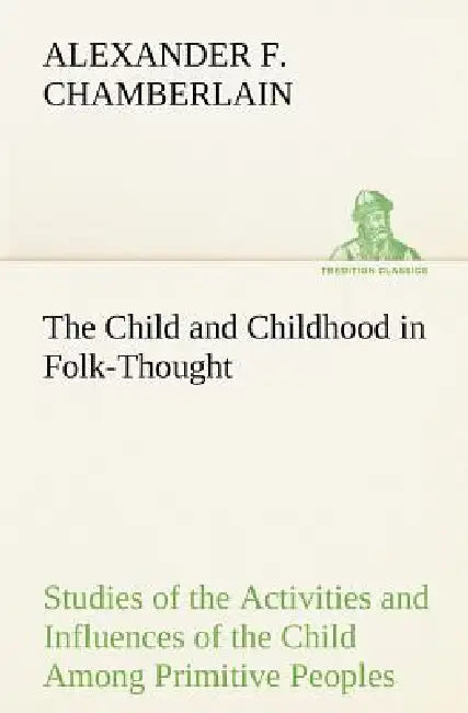 The Child and Childhood in Folk-Thought Studies of the Activities and Influences of the Child Among Primitive Peoples, Their Analogues and Survivals i by Alexander F. Chamberlain