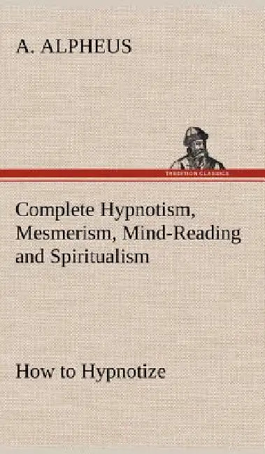 Complete Hypnotism, Mesmerism, Mind-Reading and Spiritualism How to Hypnotize: Being an Exhaustive and Practical System of Method, Application, and Us by A. Alpheus