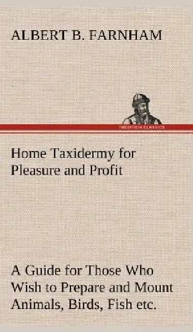 Home Taxidermy for Pleasure and Profit A Guide for Those Who Wish to Prepare and Mount Animals, Birds, Fish, Reptiles, etc., for Home, Den, or Office by Albert B. Farnham