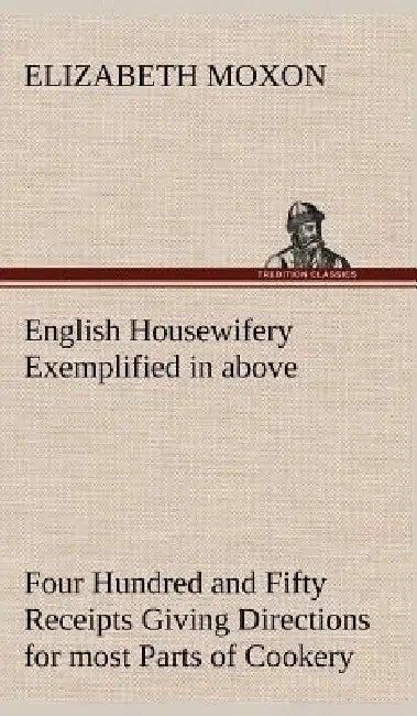English Housewifery Exemplified in above Four Hundred and Fifty Receipts Giving Directions for most Parts of Cookery by Elizabeth Moxon