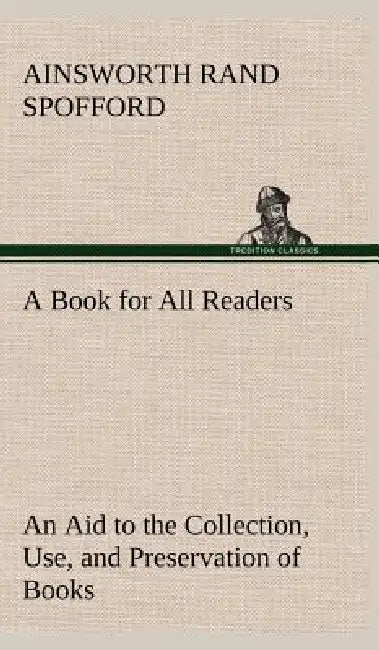 A Book for All Readers An Aid to the Collection, Use, and Preservation of Books and the Formation of Public and Private Libraries by Ainsworth Rand Spofford