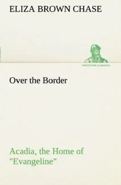Over the Border: Acadia, the Home of Evangeline by Eliza B. (Eliza Brown) Chase