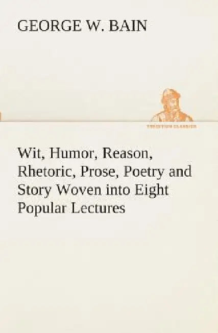 Wit, Humor, Reason, Rhetoric, Prose, Poetry and Story Woven into Eight Popular Lectures by George W. Bain