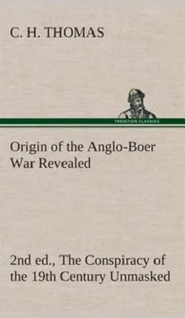 Origin of the Anglo-Boer War Revealed (2nd ed.) The Conspiracy of the 19th Century Unmasked by C. H. Thomas
