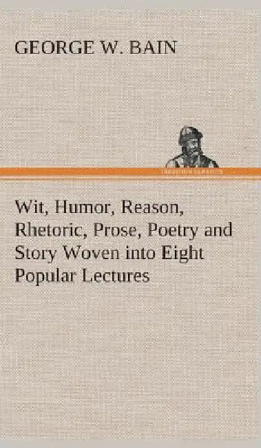 Wit, Humor, Reason, Rhetoric, Prose, Poetry and Story Woven into Eight Popular Lectures by George W. Bain