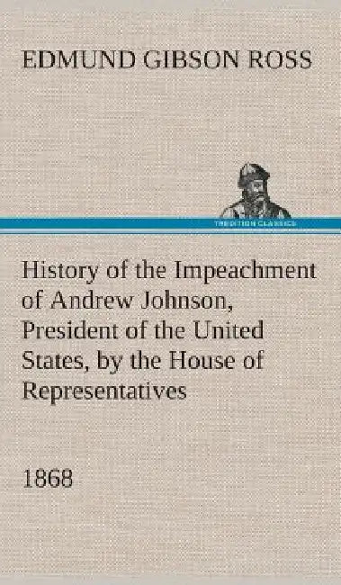 History of the Impeachment of Andrew Johnson, President of the United States, by the House of Representatives, and his trial by the Senate for high cr by Edmund G. (Edmund Gibson) Ross